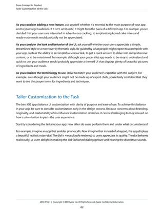 As you consider adding a new feature, ask yourself whether it’s essential to the main purpose of your app
and to your target audience. If it isn’t, set it aside; it might form the basis of a different app. For example, you’ve
decided that your users are interested in adventurous cooking, so emphasizing boxed cake mixes and
ready-made meals would probably not be appreciated.
As you consider the look and behavior of the UI, ask yourself whether your users appreciate a simple,
streamlined style or a more overtly thematic style. Be guided by what people might expect to accomplish with
your app, such as the ability to accomplish a serious task, to get a quick answer, to delve into comprehensive
content, or to be entertained. For example, although your grocery list app needs to be easy to understand and
quick to use, your audience would probably appreciate a themed UI that displays plenty of beautiful pictures
of ingredients and meals.
As you consider the terminology to use, strive to match your audience’s expertise with the subject. For
example, even though your audience might not be made up of expert chefs, you’re fairly confident that they
want to see the proper terms for ingredients and techniques.
Tailor Customization to the Task
The best iOS apps balance UI customization with clarity of purpose and ease of use. To achieve this balance
in your app, be sure to consider customization early in the design process. Because concerns about branding,
originality, and marketability often influence customization decisions, it can be challenging to stay focused on
how customization impacts the user experience.
Start by considering the tasks in your app: How often do users perform them and under what circumstances?
For example, imagine an app that enables phone calls. Now imagine that instead of a keypad, the app displays
a beautiful, realistic rotary dial. The dial is meticulously rendered, so users appreciate its quality. The dial behaves
realistically, so users delight in making the old-fashioned dialing gesture and hearing the distinctive sounds.
From Concept to Product
Tailor Customization to the Task
2013-07-02 | Copyright © 2013 Apple Inc. All Rights Reserved. Apple Confidential Information.
62
 