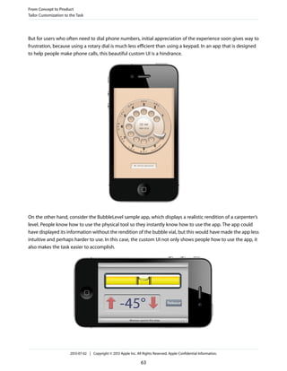 But for users who often need to dial phone numbers, initial appreciation of the experience soon gives way to
frustration, because using a rotary dial is much less efficient than using a keypad. In an app that is designed
to help people make phone calls, this beautiful custom UI is a hindrance.
On the other hand, consider the BubbleLevel sample app, which displays a realistic rendition of a carpenter’s
level. People know how to use the physical tool so they instantly know how to use the app. The app could
have displayed its information without the rendition of the bubble vial, but this would have made the app less
intuitive and perhaps harder to use. In this case, the custom UI not only shows people how to use the app, it
also makes the task easier to accomplish.
From Concept to Product
Tailor Customization to the Task
2013-07-02 | Copyright © 2013 Apple Inc. All Rights Reserved. Apple Confidential Information.
63
 