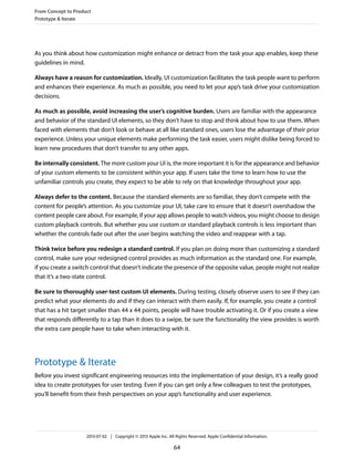 As you think about how customization might enhance or detract from the task your app enables, keep these
guidelines in mind.
Always have a reason for customization. Ideally, UI customization facilitates the task people want to perform
and enhances their experience. As much as possible, you need to let your app’s task drive your customization
decisions.
As much as possible, avoid increasing the user’s cognitive burden. Users are familiar with the appearance
and behavior of the standard UI elements, so they don’t have to stop and think about how to use them. When
faced with elements that don’t look or behave at all like standard ones, users lose the advantage of their prior
experience. Unless your unique elements make performing the task easier, users might dislike being forced to
learn new procedures that don’t transfer to any other apps.
Be internally consistent. The more custom your UI is, the more important it is for the appearance and behavior
of your custom elements to be consistent within your app. If users take the time to learn how to use the
unfamiliar controls you create, they expect to be able to rely on that knowledge throughout your app.
Always defer to the content. Because the standard elements are so familiar, they don’t compete with the
content for people’s attention. As you customize your UI, take care to ensure that it doesn’t overshadow the
content people care about. For example, if your app allows people to watch videos, you might choose to design
custom playback controls. But whether you use custom or standard playback controls is less important than
whether the controls fade out after the user begins watching the video and reappear with a tap.
Think twice before you redesign a standard control. If you plan on doing more than customizing a standard
control, make sure your redesigned control provides as much information as the standard one. For example,
if you create a switch control that doesn’t indicate the presence of the opposite value, people might not realize
that it’s a two-state control.
Be sure to thoroughly user-test custom UI elements. During testing, closely observe users to see if they can
predict what your elements do and if they can interact with them easily. If, for example, you create a control
that has a hit target smaller than 44 x 44 points, people will have trouble activating it. Or if you create a view
that responds differently to a tap than it does to a swipe, be sure the functionality the view provides is worth
the extra care people have to take when interacting with it.
Prototype & Iterate
Before you invest significant engineering resources into the implementation of your design, it’s a really good
idea to create prototypes for user testing. Even if you can get only a few colleagues to test the prototypes,
you’ll benefit from their fresh perspectives on your app’s functionality and user experience.
From Concept to Product
Prototype & Iterate
2013-07-02 | Copyright © 2013 Apple Inc. All Rights Reserved. Apple Confidential Information.
64
 