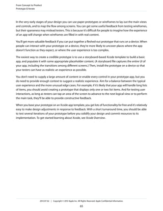 In the very early stages of your design you can use paper prototypes or wireframes to lay out the main views
and controls, and to map the flow among screens. You can get some useful feedback from testing wireframes,
but their sparseness may mislead testers. This is because it’s difficult for people to imagine how the experience
of an app will change when wireframes are filled in with real content.
You’ll get more valuable feedback if you can put together a fleshed-out prototype that runs on a device. When
people can interact with your prototype on a device, they’re more likely to uncover places where the app
doesn’t function as they expect, or where the user experience is too complex.
The easiest way to create a credible prototype is to use a storyboard-based Xcode template to build a basic
app, and populate it with some appropriate placeholder content. (A storyboard file captures the entire UI of
your app, including the transitions among different screens.) Then, install the prototype on a device so that
your testers can have as realistic an experience as possible.
You don’t need to supply a large amount of content or enable every control in your prototype app, but you
do need to provide enough context to suggest a realistic experience. Aim for a balance between the typical
user experience and the more unusual edge cases. For example, if it’s likely that your app will handle long lists
of items, you should avoid creating a prototype that displays only one or two list items. And for testing user
interactions, as long as testers can tap an area of the screen to advance to the next logical view or to perform
the main task, they’ll be able to provide constructive feedback.
When you base your prototype on an Xcode app template, you get lots of functionality for free and it’s relatively
easy to make design adjustments in response to feedback. With a short turnaround time, you should be able
to test several iterations of your prototype before you solidify your design and commit resources to its
implementation. To get started learning about Xcode, see Xcode Overview.
From Concept to Product
Prototype & Iterate
2013-07-02 | Copyright © 2013 Apple Inc. All Rights Reserved. Apple Confidential Information.
65
 