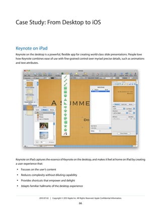 Keynote on iPad
Keynote on the desktop is a powerful, flexible app for creating world-class slide presentations. People love
how Keynote combines ease of use with fine-grained control over myriad precise details, such as animations
and text attributes.
Keynote on iPad captures the essence of Keynote on the desktop, and makes it feel at home on iPad by creating
a user experience that:
● Focuses on the user’s content
● Reduces complexity without diluting capability
● Provides shortcuts that empower and delight
● Adapts familiar hallmarks of the desktop experience
2013-07-02 | Copyright © 2013 Apple Inc. All Rights Reserved. Apple Confidential Information.
66
Case Study: From Desktop to iOS
 