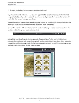 ● Provides feedback and communication via eloquent animation
Keynote users instantly understand how to use the app on iPad because it delivers expected functionality
using native iPad paradigms. New users easily learn how to use Keynote on iPad because they can directly
manipulate their content in simple, natural ways.
The transformation of Keynote from the desktop to iPad is based on myriad modifications and redesigns that
range from subtle to profound. These are some of the most visible adaptations:
A streamlined toolbar. Only seven items are in the toolbar, but they give users consistent access to all the
functions and tools they need to create their content.
A simplified, prioritized inspector that responds to the user’s focus. The Keynote on iPad inspector
automatically contains the tools and attributes people need to modify the selected object. Often, people can
make all the modifications they need in the first inspector view. If they need to modify less frequently changed
attributes, they can drill down to other inspector views.
Case Study: From Desktop to iOS
Keynote on iPad
2013-07-02 | Copyright © 2013 Apple Inc. All Rights Reserved. Apple Confidential Information.
67
 