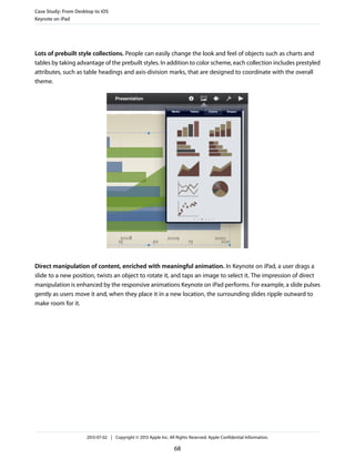 Lots of prebuilt style collections. People can easily change the look and feel of objects such as charts and
tables by taking advantage of the prebuilt styles. In addition to color scheme, each collection includes prestyled
attributes, such as table headings and axis-division marks, that are designed to coordinate with the overall
theme.
Direct manipulation of content, enriched with meaningful animation. In Keynote on iPad, a user drags a
slide to a new position, twists an object to rotate it, and taps an image to select it. The impression of direct
manipulation is enhanced by the responsive animations Keynote on iPad performs. For example, a slide pulses
gently as users move it and, when they place it in a new location, the surrounding slides ripple outward to
make room for it.
Case Study: From Desktop to iOS
Keynote on iPad
2013-07-02 | Copyright © 2013 Apple Inc. All Rights Reserved. Apple Confidential Information.
68
 