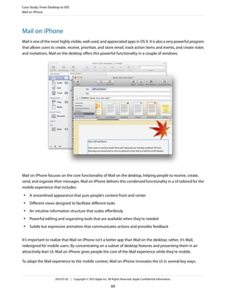 Mail on iPhone
Mail is one of the most highly visible, well-used, and appreciated apps in OS X. It is also a very powerful program
that allows users to create, receive, prioritize, and store email, track action items and events, and create notes
and invitations. Mail on the desktop offers this powerful functionality in a couple of windows.
Mail on iPhone focuses on the core functionality of Mail on the desktop, helping people to receive, create,
send, and organize their messages. Mail on iPhone delivers this condensed functionality in a UI tailored for the
mobile experience that includes:
● A streamlined appearance that puts people’s content front and center
● Different views designed to facilitate different tasks
● An intuitive information structure that scales effortlessly
● Powerful editing and organizing tools that are available when they’re needed
● Subtle but expressive animation that communicates actions and provides feedback
It’s important to realize that Mail on iPhone isn’t a better app than Mail on the desktop; rather, it’s Mail,
redesigned for mobile users. By concentrating on a subset of desktop features and presenting them in an
attractively lean UI, Mail on iPhone gives people the core of the Mail experience while they’re mobile.
To adapt the Mail experience to the mobile context, Mail on iPhone innovates the UI in several key ways.
Case Study: From Desktop to iOS
Mail on iPhone
2013-07-02 | Copyright © 2013 Apple Inc. All Rights Reserved. Apple Confidential Information.
69
 