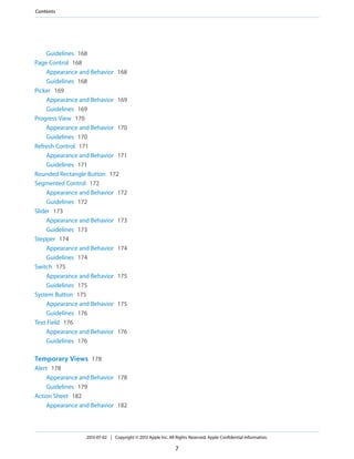 Guidelines 168
Page Control 168
Appearance and Behavior 168
Guidelines 168
Picker 169
Appearance and Behavior 169
Guidelines 169
Progress View 170
Appearance and Behavior 170
Guidelines 170
Refresh Control 171
Appearance and Behavior 171
Guidelines 171
Rounded Rectangle Button 172
Segmented Control 172
Appearance and Behavior 172
Guidelines 172
Slider 173
Appearance and Behavior 173
Guidelines 173
Stepper 174
Appearance and Behavior 174
Guidelines 174
Switch 175
Appearance and Behavior 175
Guidelines 175
System Button 175
Appearance and Behavior 175
Guidelines 176
Text Field 176
Appearance and Behavior 176
Guidelines 176
Temporary Views 178
Alert 178
Appearance and Behavior 178
Guidelines 179
Action Sheet 182
Appearance and Behavior 182
2013-07-02 | Copyright © 2013 Apple Inc. All Rights Reserved. Apple Confidential Information.
7
Contents
 