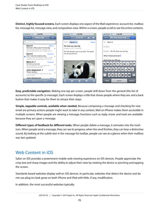 Distinct, highly focused screens. Each screen displays one aspect of the Mail experience: account list, mailbox
list, message list, message view, and composition view. Within a screen, people scroll to see the entire contents.
Easy, predictable navigation. Making one tap per screen, people drill down from the general (the list of
accounts) to the specific (a message). Each screen displays a title that shows people where they are, and a back
button that makes it easy for them to retrace their steps.
Simple, tappable controls, available when needed. Because composing a message and checking for new
email are primary actions people might want to take in any context, Mail on iPhone makes them accessible in
multiple screens. When people are viewing a message, functions such as reply, move, and trash are available
because they act upon a message.
Different types of feedback for different tasks. When people delete a message, it animates into the trash
icon. When people send a message, they can see its progress; when the send finishes, they can hear a distinctive
sound. By looking at the subtle text in the message list toolbar, people can see at a glance when their mailbox
was last updated.
Web Content in iOS
Safari on iOS provides a preeminent mobile web-viewing experience on iOS devices. People appreciate the
crisp text and sharp images and the ability to adjust their view by rotating the device or pinching and tapping
the screen.
Standards-based websites display well on iOS devices. In particular, websites that detect the device and do
not use plug-ins look great on both iPhone and iPad with little, if any, modification.
In addition, the most successful websites typically:
Case Study: From Desktop to iOS
Web Content in iOS
2013-07-02 | Copyright © 2013 Apple Inc. All Rights Reserved. Apple Confidential Information.
70
 