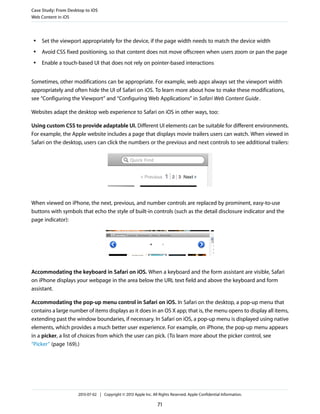 ● Set the viewport appropriately for the device, if the page width needs to match the device width
● Avoid CSS fixed positioning, so that content does not move offscreen when users zoom or pan the page
● Enable a touch-based UI that does not rely on pointer-based interactions
Sometimes, other modifications can be appropriate. For example, web apps always set the viewport width
appropriately and often hide the UI of Safari on iOS. To learn more about how to make these modifications,
see “Configuring the Viewport” and “Configuring Web Applications” in Safari Web Content Guide.
Websites adapt the desktop web experience to Safari on iOS in other ways, too:
Using custom CSS to provide adaptable UI. Different UI elements can be suitable for different environments.
For example, the Apple website includes a page that displays movie trailers users can watch. When viewed in
Safari on the desktop, users can click the numbers or the previous and next controls to see additional trailers:
When viewed on iPhone, the next, previous, and number controls are replaced by prominent, easy-to-use
buttons with symbols that echo the style of built-in controls (such as the detail disclosure indicator and the
page indicator):
Accommodating the keyboard in Safari on iOS. When a keyboard and the form assistant are visible, Safari
on iPhone displays your webpage in the area below the URL text field and above the keyboard and form
assistant.
Accommodating the pop-up menu control in Safari on iOS. In Safari on the desktop, a pop-up menu that
contains a large number of items displays as it does in an OS X app; that is, the menu opens to display all items,
extending past the window boundaries, if necessary. In Safari on iOS, a pop-up menu is displayed using native
elements, which provides a much better user experience. For example, on iPhone, the pop-up menu appears
in a picker, a list of choices from which the user can pick. (To learn more about the picker control, see
“Picker” (page 169).)
Case Study: From Desktop to iOS
Web Content in iOS
2013-07-02 | Copyright © 2013 Apple Inc. All Rights Reserved. Apple Confidential Information.
71
 