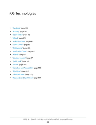 ● “Passbook” (page 73)
● “Routing” (page 76)
● “Social Media” (page 79)
● “iCloud” (page 81)
● “In-App Purchase” (page 84)
● “Game Center” (page 86)
● “Multitasking” (page 88)
● “Notification Center” (page 90)
● “AirPrint” (page 95)
● “Location Services” (page 97)
● “Quick Look” (page 99)
● “Sound” (page 101)
● “VoiceOver and Accessibility” (page 110)
● “Edit Menu” (page 112)
● “Undo and Redo” (page 115)
● “Keyboards and Input Views” (page 117)
2013-07-02 | Copyright © 2013 Apple Inc. All Rights Reserved. Apple Confidential Information.
72
iOS Technologies
 