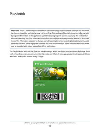 Important: This is a preliminary document for an API or technology in development. Although this document
has been reviewed for technical accuracy, it is not final. This Apple confidential information is for use only
by registered members of the applicable Apple Developer program. Apple is supplying this confidential
information to help you plan for the adoption of the technologies and programming interfaces described
herein. This information is subject to change, and software implemented according to this document should
be tested with final operating system software and final documentation. Newer versions of this document
may be provided with future seeds of the API or technology.
The Passbook app helps people view and manage passes, which are digital representations of physical items
such as boarding passes, coupons, membership cards, and tickets. In your app, you can create a pass, distribute
it to users, and update it when things change.
2013-07-02 | Copyright © 2013 Apple Inc. All Rights Reserved. Apple Confidential Information.
73
Passbook
 