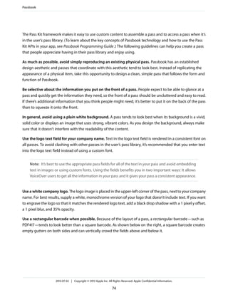 The Pass Kit framework makes it easy to use custom content to assemble a pass and to access a pass when it’s
in the user’s pass library. (To learn about the key concepts of Passbook technology and how to use the Pass
Kit APIs in your app, see Passbook Programming Guide.) The following guidelines can help you create a pass
that people appreciate having in their pass library and enjoy using.
As much as possible, avoid simply reproducing an existing physical pass. Passbook has an established
design aesthetic and passes that coordinate with this aesthetic tend to look best. Instead of replicating the
appearance of a physical item, take this opportunity to design a clean, simple pass that follows the form and
function of Passbook.
Be selective about the information you put on the front of a pass. People expect to be able to glance at a
pass and quickly get the information they need, so the front of a pass should be uncluttered and easy to read.
If there’s additional information that you think people might need, it’s better to put it on the back of the pass
than to squeeze it onto the front.
In general, avoid using a plain white background. A pass tends to look best when its background is a vivid,
solid color or displays an image that uses strong, vibrant colors. As you design the background, always make
sure that it doesn’t interfere with the readability of the content.
Use the logo text field for your company name. Text in the logo text field is rendered in a consistent font on
all passes. To avoid clashing with other passes in the user’s pass library, it’s recommended that you enter text
into the logo text field instead of using a custom font.
Note: It’s best to use the appropriate pass fields for all of the text in your pass and avoid embedding
text in images or using custom fonts. Using the fields benefits you in two important ways: It allows
VoiceOver users to get all the information in your pass and it gives your pass a consistent appearance.
Use a white company logo. The logo image is placed in the upper-left corner of the pass, next to your company
name. For best results, supply a white, monochrome version of your logo that doesn’t include text. If you want
to engrave the logo so that it matches the rendered logo text, add a black drop shadow with a 1 pixel y offset,
a 1 pixel blur, and 35% opacity.
Use a rectangular barcode when possible. Because of the layout of a pass, a rectangular barcode—such as
PDF417—tends to look better than a square barcode. As shown below on the right, a square barcode creates
empty gutters on both sides and can vertically crowd the fields above and below it.
Passbook
2013-07-02 | Copyright © 2013 Apple Inc. All Rights Reserved. Apple Confidential Information.
74
 