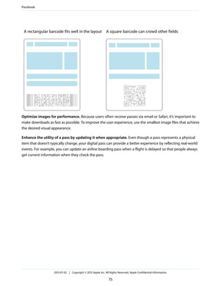 A square barcode can crowd other fieldsA rectangular barcode fits well in the layout
Optimize images for performance. Because users often receive passes via email or Safari, it’s important to
make downloads as fast as possible. To improve the user experience, use the smallest image files that achieve
the desired visual appearance.
Enhance the utility of a pass by updating it when appropriate. Even though a pass represents a physical
item that doesn’t typically change, your digital pass can provide a better experience by reflecting real-world
events. For example, you can update an airline boarding pass when a flight is delayed so that people always
get current information when they check the pass.
Passbook
2013-07-02 | Copyright © 2013 Apple Inc. All Rights Reserved. Apple Confidential Information.
75
 