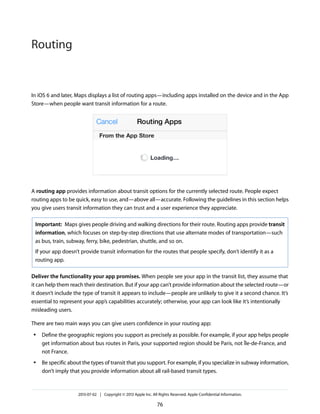 In iOS 6 and later, Maps displays a list of routing apps—including apps installed on the device and in the App
Store—when people want transit information for a route.
A routing app provides information about transit options for the currently selected route. People expect
routing apps to be quick, easy to use, and—above all—accurate. Following the guidelines in this section helps
you give users transit information they can trust and a user experience they appreciate.
Important: Maps gives people driving and walking directions for their route. Routing apps provide transit
information, which focuses on step-by-step directions that use alternate modes of transportation—such
as bus, train, subway, ferry, bike, pedestrian, shuttle, and so on.
If your app doesn’t provide transit information for the routes that people specify, don’t identify it as a
routing app.
Deliver the functionality your app promises. When people see your app in the transit list, they assume that
it can help them reach their destination. But if your app can’t provide information about the selected route—or
it doesn’t include the type of transit it appears to include—people are unlikely to give it a second chance. It’s
essential to represent your app’s capabilities accurately; otherwise, your app can look like it’s intentionally
misleading users.
There are two main ways you can give users confidence in your routing app:
● Define the geographic regions you support as precisely as possible. For example, if your app helps people
get information about bus routes in Paris, your supported region should be Paris, not Île-de-France, and
not France.
● Be specific about the types of transit that you support. For example, if you specialize in subway information,
don’t imply that you provide information about all rail-based transit types.
2013-07-02 | Copyright © 2013 Apple Inc. All Rights Reserved. Apple Confidential Information.
76
Routing
 