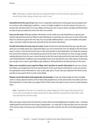 Note: Although accurately reporting your supported region can mean that your app appears in the
transit list less often, doing so helps users trust it more.
Streamline the UI for ease of use. Ease of use is especially important for routing apps because people tend
to use them under challenging conditions—such as in bright sunlight or in the dim interior of a train, on a
bumpy ride, and when they’re in a hurry. Make sure that your text is easy to read in any light and that buttons
are easy to tap accurately even when the ride is not smooth.
Focus on the route. Although auxiliary information can be useful, your app should focus on giving users
step-by-step directions they can follow to their destination. In particular, you want users to know which step
they’re in and how to get to the next step. You can provide additional data—such as timetables and system
maps—but don’t make this data more prominent than the transit information.
Provide information for every step of a route. People should never feel abandoned by your app. But even
when you accurately report your supported region, you can’t assume that users are already at the first transit
stop in a route, or that the last transit stop is at the same location as their destination. To handle this situation,
first examine the distances at the beginning and end of the route. If the distances are short enough, provide
walking directions from the user’s current location to the first transit stop and from the last transit stop to the
user’s final destination. If walking is not a reasonable choice, try to describe the user’s other options. If necessary,
you can give users a way to open Maps to get walking or driving directions for these portions of the route.
When users transition to your app from Maps, don’t ask them to reenter information.If users are coming
from Maps, you already know the start and end points of the route they’re interested in, so you can present
the appropriate transit information as soon as your app opens. If users start your app from the Home screen,
provide an easy way for them to enter route details.
Display transit information both graphically and textually. A map view helps people see their complete
route in a larger, physical context; a list of steps helps people focus on the actions they must take to arrive at
their destination. It’s best when you support both of these tasks and make it easy for users to switch between
them.
Note: Regardless of format, it’s crucial that you always display the same transit information for the
user’s route. For example, if a route consists of five steps, both the map and the list view of the route
must describe the same five steps.
When your app is chosen from the transit list, it works well to start by displaying the complete route—including
walking paths to and from the transit stops, if appropriate—in a map view. A map view gives users an overview
of the various steps in their journey and shows them how their route fits into the surrounding geographical
area.
Routing
2013-07-02 | Copyright © 2013 Apple Inc. All Rights Reserved. Apple Confidential Information.
77
 