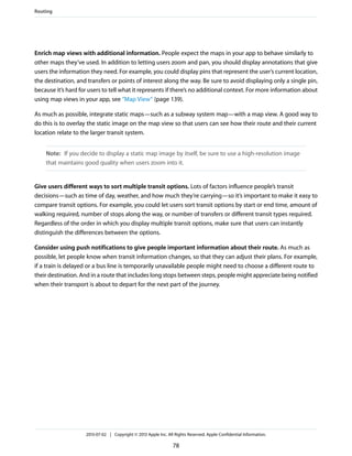 Enrich map views with additional information. People expect the maps in your app to behave similarly to
other maps they’ve used. In addition to letting users zoom and pan, you should display annotations that give
users the information they need. For example, you could display pins that represent the user’s current location,
the destination, and transfers or points of interest along the way. Be sure to avoid displaying only a single pin,
because it’s hard for users to tell what it represents if there’s no additional context. For more information about
using map views in your app, see “Map View” (page 139).
As much as possible, integrate static maps—such as a subway system map—with a map view. A good way to
do this is to overlay the static image on the map view so that users can see how their route and their current
location relate to the larger transit system.
Note: If you decide to display a static map image by itself, be sure to use a high-resolution image
that maintains good quality when users zoom into it.
Give users different ways to sort multiple transit options. Lots of factors influence people’s transit
decisions—such as time of day, weather, and how much they’re carrying—so it’s important to make it easy to
compare transit options. For example, you could let users sort transit options by start or end time, amount of
walking required, number of stops along the way, or number of transfers or different transit types required.
Regardless of the order in which you display multiple transit options, make sure that users can instantly
distinguish the differences between the options.
Consider using push notifications to give people important information about their route. As much as
possible, let people know when transit information changes, so that they can adjust their plans. For example,
if a train is delayed or a bus line is temporarily unavailable people might need to choose a different route to
their destination. And in a route that includes long stops between steps, people might appreciate being notified
when their transport is about to depart for the next part of the journey.
Routing
2013-07-02 | Copyright © 2013 Apple Inc. All Rights Reserved. Apple Confidential Information.
78
 
