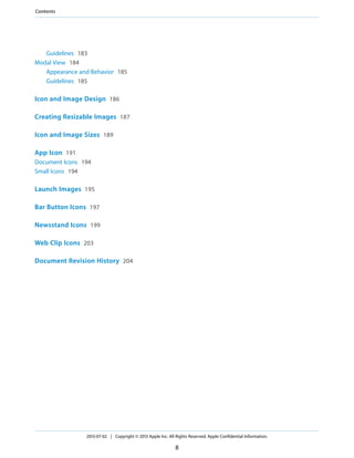 Guidelines 183
Modal View 184
Appearance and Behavior 185
Guidelines 185
Icon and Image Design 186
Creating Resizable Images 187
Icon and Image Sizes 189
App Icon 191
Document Icons 194
Small Icons 194
Launch Images 195
Bar Button Icons 197
Newsstand Icons 199
Web Clip Icons 203
Document Revision History 204
2013-07-02 | Copyright © 2013 Apple Inc. All Rights Reserved. Apple Confidential Information.
8
Contents
 