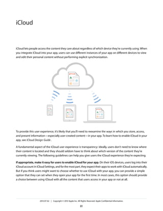 iCloud lets people access the content they care about regardless of which device they’re currently using. When
you integrate iCloud into your app, users can use different instances of your app on different devices to view
and edit their personal content without performing explicit synchronization.
To provide this user experience, it’s likely that you’ll need to reexamine the ways in which you store, access,
and present information—especially user-created content—in your app. To learn how to enable iCloud in your
app, see iCloud Design Guide.
A fundamental aspect of the iCloud user experience is transparency: Ideally, users don’t need to know where
their content is located and they should seldom have to think about which version of the content they’re
currently viewing. The following guidelines can help you give users the iCloud experience they’re expecting.
If appropriate, make it easy for users to enable iCloud for your app. On their iOS devices, users log into their
iCloud account in iCloud Settings, and for the most part, they expect their apps to work with iCloud automatically.
But if you think users might want to choose whether to use iCloud with your app, you can provide a simple
option that they can set when they open your app for the first time. In most cases, this option should provide
a choice between using iCloud with all the content that users access in your app or not at all.
2013-07-02 | Copyright © 2013 Apple Inc. All Rights Reserved. Apple Confidential Information.
81
iCloud
 