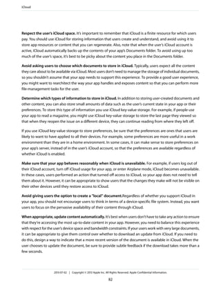 Respect the user’s iCloud space. It’s important to remember that iCloud is a finite resource for which users
pay. You should use iCloud for storing information that users create and understand, and avoid using it to
store app resources or content that you can regenerate. Also, note that when the user’s iCloud account is
active, iCloud automatically backs up the contents of your app’s Documents folder. To avoid using up too
much of the user’s space, it’s best to be picky about the content you place in the Documents folder.
Avoid asking users to choose which documents to store in iCloud. Typically, users expect all the content
they care about to be available via iCloud. Most users don’t need to manage the storage of individual documents,
so you shouldn’t assume that your app needs to support this experience. To provide a good user experience,
you might want to rearchitect the way your app handles and exposes content so that you can perform more
file-management tasks for the user.
Determine which types of information to store in iCloud. In addition to storing user-created documents and
other content, you can also store small amounts of data such as the user’s current state in your app or their
preferences. To store this type of information you use iCloud key-value storage. For example, if people use
your app to read a magazine, you might use iCloud key-value storage to store the last page they viewed so
that when they reopen the issue on a different device, they can continue reading from where they left off.
If you use iCloud key-value storage to store preferences, be sure that the preferences are ones that users are
likely to want to have applied to all their devices. For example, some preferences are more useful in a work
environment than they are in a home environment. In some cases, it can make sense to store preferences on
your app’s server, instead of in the user’s iCloud account, so that the preferences are available regardless of
whether iCloud is enabled.
Make sure that your app behaves reasonably when iCloud is unavailable. For example, if users log out of
their iCloud account, turn off iCloud usage for your app, or enter Airplane mode, iCloud becomes unavailable.
In these cases, users performed an action that turned off access to iCloud, so your app does not need to tell
them about it. However, it can be appropriate to show users that the changes they make will not be visible on
their other devices until they restore access to iCloud.
Avoid giving users the option to create a "local” document.Regardless of whether you support iCloud in
your app, you should not encourage users to think in terms of a device-specific file system. Instead, you want
users to focus on the pervasive availability of their content through iCloud.
When appropriate, update content automatically. It’s best when users don’t have to take any action to ensure
that they’re accessing the most up-to-date content in your app. However, you need to balance this experience
with respect for the user’s device space and bandwidth constraints. If your users work with very large documents,
it can be appropriate to give them control over whether to download an update from iCloud. If you need to
do this, design a way to indicate that a more recent version of the document is available in iCloud. When the
user chooses to update the document, be sure to provide subtle feedback if the download takes more than a
few seconds.
iCloud
2013-07-02 | Copyright © 2013 Apple Inc. All Rights Reserved. Apple Confidential Information.
82
 