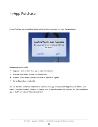 In-App Purchase lets people buy digital products within your app, in a store that you design.
For example, users might:
● Upgrade a basic version of an app to a premium version
● Renew a subscription for new monthly content
● Purchase virtual items, such as a new level or weapon in a game
● Buy and download new books
You use the Store Kit framework to embed a store in your app and support In-App Purchase. When a user
makes a purchase, Store Kit connects to the App Store to securely process the payment and then notifies your
app so that it can provide the purchased item.
2013-07-02 | Copyright © 2013 Apple Inc. All Rights Reserved. Apple Confidential Information.
84
In-App Purchase
 