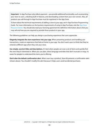 Important: In-App Purchase only collects payment—you provide additional functionality, such as presenting
your store to users, unlocking built-in features, and downloading content from your own servers. Also, all
products you sell through In-App Purchase must be registered in the App Store.
To learn about the technical requirements of adding a store to your app, see In-App Purchase Programming
Guide. For more information on the business requirements of using In-App Purchase, visit the App Store
Resource Center. You should also read your licensing agreement for definitive information about what you
may sell and how you are required to provide those products in your app.
The following guidelines can help you design a purchasing experience that users appreciate.
Elegantly integrate the store experience into your app. When presenting products and handling user
transactions, create an experience that feels at home in your app. You don’t want users to think that they’ve
entered a different app when they visit your store.
Use simple, succinct titles and descriptions. It’s best when people can scan a set of items and quickly find
the ones they’re interested in. When you use plain, direct language and titles that don’t truncate or wrap, it’s
easier for people to understand the items you’re offering.
Don’t alter the default confirmation alert. When users buy a product, Store Kit presents a confirmation alert
(shown above). You shouldn’t modify this alert because it helps users avoid accidental purchases.
In-App Purchase
2013-07-02 | Copyright © 2013 Apple Inc. All Rights Reserved. Apple Confidential Information.
85
 