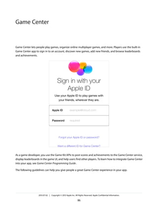 Game Center lets people play games, organize online multiplayer games, and more. Players use the built-in
Game Center app to sign in to an account, discover new games, add new friends, and browse leaderboards
and achievements.
As a game developer, you use the Game Kit APIs to post scores and achievements to the Game Center service,
display leaderboards in the game UI, and help users find other players. To learn how to integrate Game Center
into your app, see Game Center Programming Guide.
The following guidelines can help you give people a great Game Center experience in your app.
2013-07-02 | Copyright © 2013 Apple Inc. All Rights Reserved. Apple Confidential Information.
86
Game Center
 