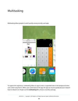Multitasking allows people to switch quickly among recently used apps.
To support this experience, multitasking allows an app to enter a suspended state in the background when
users switch away from it. When users switch back to the app, the app can resume quickly because it doesn’t
have to reload its UI. People use the multitasking UI to choose a recently used app.
2013-07-02 | Copyright © 2013 Apple Inc. All Rights Reserved. Apple Confidential Information.
88
Multitasking
 
