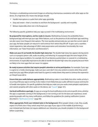 Thriving in a multitasking environment hinges on achieving a harmonious coexistence with other apps on the
device. At a high level, this means that all apps should:
● Handle interruptions or audio from other apps gracefully
● Stop and restart—that is, transition to and from the background—quickly and smoothly
● Behave responsibly when not in the foreground
The following specific guidelines help your app succeed in the multitasking environment.
Be prepared for interruptions, and be ready to resume. Multitasking increases the probability that a
background app will interrupt your app. Other features, such as the presence of ads and faster app-switching,
can also cause more frequent interruptions. The more quickly and precisely you can save the current state of
your app, the faster people can relaunch it and continue from where they left off. To give users a seamless
restart experience, take advantage of UIKit’s state preservation and restoration functionality (for more
information, see “State Preservation and Restoration”).
Make sure your UI can handle the double-high status bar. The double-high status bar appears during events
such as in-progress phone calls, audio recording, and tethering. In unprepared apps the extra height of this
bar can cause layout problems. For example, the UI can become pushed down or covered. In a multitasking
environment, it’s especially important to be able to handle the double-high status bar properly because there
are likely to be more apps that can cause it to appear.
Be ready to pause activities that require people’s attention or active participation. For example, if your app
is a game or a media-viewing app, make sure your users don’t miss any content or events when they switch
away from your app. When people switch back to a game or media viewer, they want to continue the experience
as if they’d never left it.
Ensure that your audio behaves appropriately. Multitasking makes it more likely that other media activity is
occurring while your app is running. It also makes it more likely that your audio will have to pause and resume
to handle interruptions. For specific guidelines that help you make sure your audio meets people’s expectations
and coexists properly with other audio on the device, see “Sound” (page 101).
Use local notifications sparingly. An app can arrange for local notifications to be sent at specific times, whether
the app is suspended, running in the background, or not running at all. For the best user experience, avoid
pestering people with too many notifications, and follow the guidelines for creating notification content
described in “Notification Center” (page 90).
When appropriate, finish user-initiated tasks in the background. When people initiate a task, they usually
expect it to finish even if they switch away from your app. If your app is in the middle of performing a
user-initiated task that does not require additional user interaction, you should complete it in the background
before suspending.
Multitasking
2013-07-02 | Copyright © 2013 Apple Inc. All Rights Reserved. Apple Confidential Information.
89
 