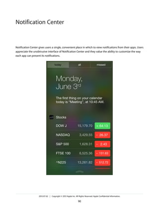 Notification Center gives users a single, convenient place in which to view notifications from their apps. Users
appreciate the unobtrusive interface of Notification Center and they value the ability to customize the way
each app can present its notifications.
2013-07-02 | Copyright © 2013 Apple Inc. All Rights Reserved. Apple Confidential Information.
90
Notification Center
 