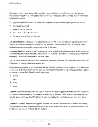 Notification Center uses a sectioned list to display recent notification items from the apps that users are
interested in. In addition to notifications, users can also choose to see weather and stock market information
in Notification Center.
iOS apps can use local or push notifications to let people know when interesting things happen, such as:
● A message has arrived
● An event is about to occur
● New data is available for download
● The status of something has changed
A local notification is scheduled by an app and delivered by iOS on the same device, regardless of whether
the app is currently running in the foreground. For example, a calendar or to-do app can schedule a local
notification to alert people of an upcoming meeting or due date.
A push notification is sent by an app’s remote server to the Apple Push Notification service, which pushes the
notification to all devices that have the app installed. For example, a game that a user can play against remote
opponents can update all players with the latest move.
You can still receive local and push notifications when your app is running in the foreground, but you pass the
information to your users in an app-specific way.
iOS apps that support local or push notifications can participate in Notification Center in various ways, depending
on the user’s preferences. To ensure that users can customize their notification experience, you should support
as many as possible of the following notification styles:
● Banner
● Alert
● Badge
● Sound
A banner is a small translucent view that appears onscreen and then disappears after a few seconds. In addition
to your notification message, iOS displays the small version of your app icon in a banner, so that people can
see at a glance which app is notifying them (to learn more about the small app icon, see “App Icon” (page
191)).
An alert is a standard alert view that appears onscreen and requires user interaction to dismiss. You supply
the notification message and, optionally, a title for the action button in the alert. You have no control over the
background appearance of the alert or the buttons.
Notification Center
2013-07-02 | Copyright © 2013 Apple Inc. All Rights Reserved. Apple Confidential Information.
91
 