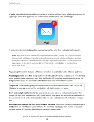 A badge is a small red oval that displays the number of pending notification items (a badge appears over the
upper-right corner of an app’s icon). You have no control over the size or color of the badge.
A custom or system-provided sound can accompany any of the other three notification delivery styles.
Note: Apps that use local notifications can provide banners, alerts, badges, and sounds. But an app
that uses push notifications instead of local notifications can provide only the notification types that
correspond to the push categories for which the app is registered. For example, if a push-notification
app registers for alerts only, users aren’t given the choice to receive badges or sounds when a
notification arrives.
As you design the content that your notifications can deliver, be sure to observe the following guidelines.
Keep badge contents up to date. It’s especially important to update the badge as soon as users have attended
to the new information, so that they don’t think additional notifications have arrived. Note that setting the
badge contents to zero also removes the related notification items from Notification Center.
Important: Don’t use a badge for purposes other than notifications. Remember that users can turn off
badging for your app, so you can’t be sure that they will see the content in a badge.
Don’t send multiple notifications for the same event. Users can attend to notification items when they
choose; the items don’t disappear until users handle them in some way. If you send multiple notifications for
the same event, you fill up the Notification Center list and users are likely to turn off notifications from your
app.
Provide a custom message that does not include your app name. Your custom message is displayed in alerts
and banners, and in Notification Center list items. You should not include your app’s name in your custom
message because iOS automatically displays the name with your message.
Notification Center
2013-07-02 | Copyright © 2013 Apple Inc. All Rights Reserved. Apple Confidential Information.
92
 