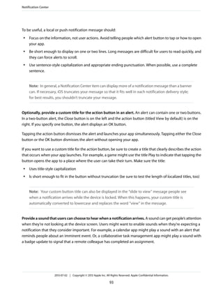 To be useful, a local or push notification message should:
● Focus on the information, not user actions. Avoid telling people which alert button to tap or how to open
your app.
● Be short enough to display on one or two lines. Long messages are difficult for users to read quickly, and
they can force alerts to scroll.
● Use sentence-style capitalization and appropriate ending punctuation. When possible, use a complete
sentence.
Note: In general, a Notification Center item can display more of a notification message than a banner
can. If necessary, iOS truncates your message so that it fits well in each notification delivery style;
for best results, you shouldn’t truncate your message.
Optionally, provide a custom title for the action button in an alert. An alert can contain one or two buttons.
In a two-button alert, the Close button is on the left and the action button (titled View by default) is on the
right. If you specify one button, the alert displays an OK button.
Tapping the action button dismisses the alert and launches your app simultaneously. Tapping either the Close
button or the OK button dismisses the alert without opening your app.
If you want to use a custom title for the action button, be sure to create a title that clearly describes the action
that occurs when your app launches. For example, a game might use the title Play to indicate that tapping the
button opens the app to a place where the user can take their turn. Make sure the title:
● Uses title-style capitalization
● Is short enough to fit in the button without truncation (be sure to test the length of localized titles, too)
Note: Your custom button title can also be displayed in the “slide to view” message people see
when a notification arrives while the device is locked. When this happens, your custom title is
automatically converted to lowercase and replaces the word “view” in the message.
Provide a sound that users can choose to hear when a notification arrives. A sound can get people’s attention
when they’re not looking at the device screen. Users might want to enable sounds when they’re expecting a
notification that they consider important. For example, a calendar app might play a sound with an alert that
reminds people about an imminent event. Or, a collaborative task management app might play a sound with
a badge update to signal that a remote colleague has completed an assignment.
Notification Center
2013-07-02 | Copyright © 2013 Apple Inc. All Rights Reserved. Apple Confidential Information.
93
 