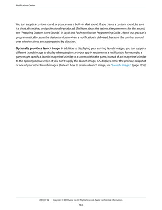 You can supply a custom sound, or you can use a built-in alert sound. If you create a custom sound, be sure
it’s short, distinctive, and professionally produced. (To learn about the technical requirements for this sound,
see “Preparing Custom Alert Sounds” in Local and Push Notification Programming Guide.) Note that you can’t
programmatically cause the device to vibrate when a notification is delivered, because the user has control
over whether alerts are accompanied by vibration.
Optionally, provide a launch image. In addition to displaying your existing launch images, you can supply a
different launch image to display when people start your app in response to a notification. For example, a
game might specify a launch image that’s similar to a screen within the game, instead of an image that’s similar
to the opening menu screen. If you don’t supply this launch image, iOS displays either the previous snapshot
or one of your other launch images. (To learn how to create a launch image, see “Launch Images” (page 195).)
Notification Center
2013-07-02 | Copyright © 2013 Apple Inc. All Rights Reserved. Apple Confidential Information.
94
 