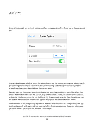Using AirPrint, people can wirelessly print content from your app and use Print Center app to check on a print
job.
You can take advantage of built-in support for printing images and PDF content, or you can use printing-specific
programming interfaces to do custom formatting and rendering. iOS handles printer discovery and the
scheduling and execution of print jobs on the selected printer.
Typically, users tap the standard Share button in your app when they want to print something. When they
choose the Print item in the view that appears, they can then select a printer, set available printing options,
and tap the Print button to start the job. On iPhone, this view appears in an action sheet that slides up from
the bottom of the screen; on iPad, the view appears in a popover that emerges from the button.
Users can check on the print job they requested in the Print Center app, which is a background system app
that is available only while a print job is in progress. In Print Center, users can view the current print queue,
get details about a specific print job, and even cancel the job.
2013-07-02 | Copyright © 2013 Apple Inc. All Rights Reserved. Apple Confidential Information.
95
AirPrint
 