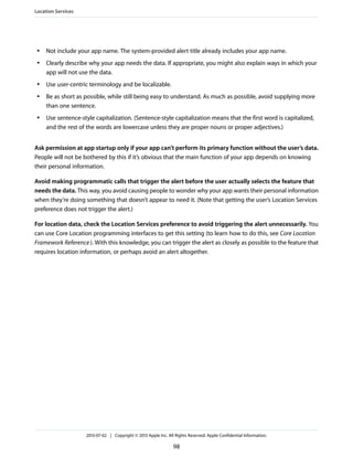 ● Not include your app name. The system-provided alert title already includes your app name.
● Clearly describe why your app needs the data. If appropriate, you might also explain ways in which your
app will not use the data.
● Use user-centric terminology and be localizable.
● Be as short as possible, while still being easy to understand. As much as possible, avoid supplying more
than one sentence.
● Use sentence-style capitalization. (Sentence-style capitalization means that the first word is capitalized,
and the rest of the words are lowercase unless they are proper nouns or proper adjectives.)
Ask permission at app startup only if your app can’t perform its primary function without the user’s data.
People will not be bothered by this if it’s obvious that the main function of your app depends on knowing
their personal information.
Avoid making programmatic calls that trigger the alert before the user actually selects the feature that
needs the data. This way, you avoid causing people to wonder why your app wants their personal information
when they’re doing something that doesn’t appear to need it. (Note that getting the user’s Location Services
preference does not trigger the alert.)
For location data, check the Location Services preference to avoid triggering the alert unnecessarily. You
can use Core Location programming interfaces to get this setting (to learn how to do this, see Core Location
Framework Reference). With this knowledge, you can trigger the alert as closely as possible to the feature that
requires location information, or perhaps avoid an alert altogether.
Location Services
2013-07-02 | Copyright © 2013 Apple Inc. All Rights Reserved. Apple Confidential Information.
98
 