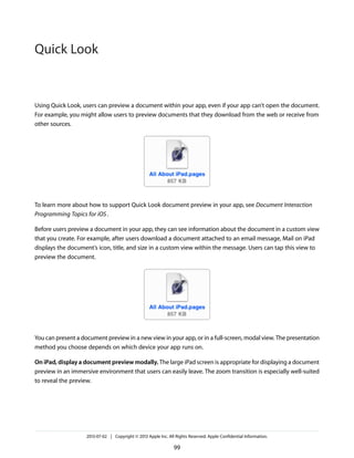 Using Quick Look, users can preview a document within your app, even if your app can’t open the document.
For example, you might allow users to preview documents that they download from the web or receive from
other sources.
To learn more about how to support Quick Look document preview in your app, see Document Interaction
Programming Topics for iOS.
Before users preview a document in your app, they can see information about the document in a custom view
that you create. For example, after users download a document attached to an email message, Mail on iPad
displays the document’s icon, title, and size in a custom view within the message. Users can tap this view to
preview the document.
You can present a document preview in a new view in your app, or in a full-screen, modal view. The presentation
method you choose depends on which device your app runs on.
On iPad, display a document preview modally. The large iPad screen is appropriate for displaying a document
preview in an immersive environment that users can easily leave. The zoom transition is especially well-suited
to reveal the preview.
2013-07-02 | Copyright © 2013 Apple Inc. All Rights Reserved. Apple Confidential Information.
99
Quick Look
 