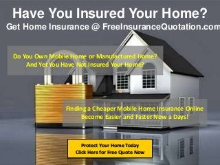 Have You Insured Your Home?
Protect Your Home Today
Click Here for Free Quote Now
Get Home Insurance @ FreeInsuranceQuotation.com
Do You Own Mobile Home or Manufactured Home?
And Yet You Have Not Insured Your Home?
Finding a Cheaper Mobile Home Insurance Online
Become Easier and Faster Now a Days!
 