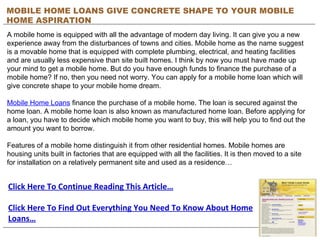 MOBILE HOME LOANS GIVE CONCRETE SHAPE TO YOUR MOBILE HOME ASPIRATION A mobile home is equipped with all the advantage of modern day living. It can give you a new experience away from the disturbances of towns and cities. Mobile home as the name suggest is a movable home that is equipped with complete plumbing, electrical, and heating facilities and are usually less expensive than site built homes. I think by now you must have made up your mind to get a mobile home. But do you have enough funds to finance the purchase of a mobile home? If no, then you need not worry. You can apply for a mobile home loan which will give concrete shape to your mobile home dream. Mobile Home Loans  finance the purchase of a mobile home. The loan is secured against the home loan. A mobile home loan is also known as manufactured home loan. Before applying for a loan, you have to decide which mobile home you want to buy, this will help you to find out the amount you want to borrow. Features of a mobile home distinguish it from other residential homes. Mobile homes are housing units built in factories that are equipped with all the facilities. It is then moved to a site for installation on a relatively permanent site and used as a residence… Click Here To Continue Reading This Article… Click Here To Find Out Everything You Need To Know About Home Loans… 