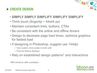 CREATE DESIGN

       • SIMPLY SIMPLY SIMPLIFY SIMPLIFY SIMPLIFY
       • Think touch (fingertip ~ 44x44 px)
       • Maintain consistent links, buttons, CTAs
       • Be consistent with the online and offline drivers
       • Design to decrease page load times, optimize graphics
         for fastest load
       • If designing in Photoshop, suggest use 144dpi
             • Give coders more pixels to work with
             • Prep for Retina displays

       • Rely on established design patterns* and interactions

       *Will introduce after examples.


10/15/2012   Mobile Homepage Design Slam      11
 