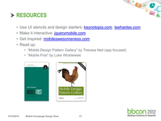 RESOURCES
       •     Use UI stencils and design starters: keynotopia.com, teehanlax.com
       •     Make it interactive: jquerymobile.com
       •     Get inspired: mobileawesomeness.com
       •     Read up:
               • “Mobile Design Pattern Gallery” by Theresa Neil (app focused)
               • “Mobile First” by Luke Wroblewski




10/15/2012      Mobile Homepage Design Slam     27
 