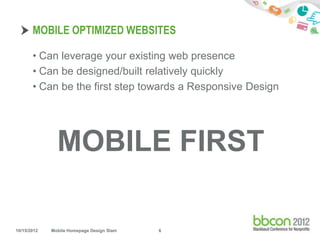 MOBILE OPTIMIZED WEBSITES

       • Can leverage your existing web presence
       • Can be designed/built relatively quickly
       • Can be the first step towards a Responsive Design




               MOBILE FIRST

10/15/2012   Mobile Homepage Design Slam   6
 