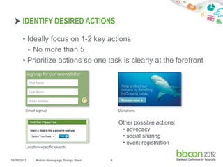 IDENTIFY DESIRED ACTIONS

       • Ideally focus on 1-2 key actions
         - No more than 5
       • Prioritize actions so one task is clearly at the forefront




         Email signup                            Donations


                                                 Other possible actions:
                                                  • advocacy
                                                  • social sharing
                                                  • event registration
         Location-specific search


10/15/2012     Mobile Homepage Design Slam   9
 