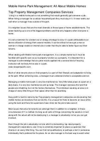 Mobile Home Park Management: All About Mobile Homes

Top Property Management Companies Services
Living in a mobile home park is not something that would generally get someone a job.
When hiring a manager for a cellular household park they must stay in it. It never works out
well when a manager lives outside of the park.


It is neighbor issues that are the most dramatic at these types of home establishments. The
sewer backing up is one of the biggest problems and that only happens when everyone is
home.


It is not uncommon for a brown out or energy shortage to occur in a park attributable to an
above utilization of energy from several models. It can be critical to have got a man or
woman in charge reside on internet site in order that they're able to better figure out their
tenants.


When dealing with Mobile home park management, it is a simple matter but it must be
handled with specific care so as to properly function as a property. It is important for a
manager to acknowledge that any prior results applied into a several kind of housing
institution will not likely thrive also in a park.
www.newportpacific.com


Much of what tenants store on their property is a part of their lifestyle and adaptation to living
at the park. When enforcing rules, a manager must understand what is acceptable and not.


Managing a mobile home park is very low maintenance. Very little takes place at a park on a
daily basis, it is very low maintenance and up keep. The manager oversees the land that
people are inhabiting, but not the homes themselves. The individual vacating an area is in
charge of every little thing on their space other than for plumbing.


Easy profit is hard to come by but Top property management companies are discovering that
mobile homes are locations that can do this. It is unusual for there to become an issue while
using the land and there for supervisors have minor do the job to take care of.


Most issues that arise for tenants are amongst them in addition to a neighbor, in these
circumstances 911 is notified. As long as all sorts of things concerning the assets is in tact
along with the actuel will not be destroying it, a manager is absolutely not so you can get
involved.


Even though the job is absolutely not one which is demanding, top rated property
management corporations, see it truly is extremely important to place a supervisor that
checks in on every little thing. You can find not qualifications or perhaps a trait in someones
individuality that's prefered for the place. An on site manager is the best way to watch what
 