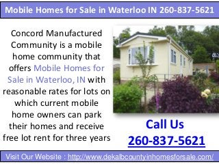 Mobile Homes for Sale in Waterloo IN 260-837-5621
Concord Manufactured
Community is a mobile
home community that
offers Mobile Homes for
Sale in Waterloo, IN with
reasonable rates for lots on
which current mobile
home owners can park
their homes and receive
free lot rent for three years

Call Us
260-837-5621

Visit Our Website : http://www.dekalbcountyinhomesforsale.com/

 