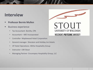 Interview
 Professor Bernie Mullen
 Business experience
    Tax Accountant- Bonilla, CPA
    Accountant – MEI Incorporated
    Controller- Maplewood Hotel Corporation
    General manager- Sheraton and Holiday Inn Hotels
    VP Hotel Operations- Blithe Hospitality Group
    Instructor- UW Stout
    Managing Partner- Encompass Hospitality Group, LLC
 