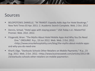 Sources
 BELOPOTOSKY, DANIELLE. "IN TRANSIT: Expedia Adds App For Hotel Bookings."
  New York Times 03 Apr. 2011: 2. Academic Search Complete. Web. 2 Oct. 2012
 Dennis, Schaal. "Hotel apps with staying power." USA Today n.d.: MasterFILE
  Premier. Web. 2Oct. 2012.
 Fitzgerald, Brian. "The Myths About Hotel Mobile Apps And Why You Do Need
        One." OROURKE. N.p., 19 Jun 2012. Web. Web. 2 Oct. 2012.
        <http://www.orourkehospitality.com/blog/the-myths-about-mobile-apps-
  and-why-you-do-need-one
 Kharif, Olga. "Starbucks Schools Other Retailers on Mobile Payments." N.p., 23
  Aug. 2012. Web. 2 Oct. 2012. <http://www.businessweek.com/articles/2012-08-
  23/starbucks-schools-other-retailers-on-mobile-payments>.
 