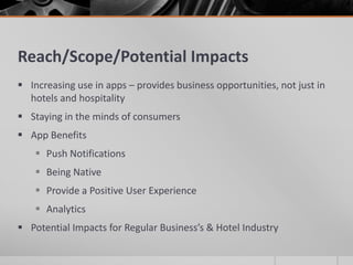 Reach/Scope/Potential Impacts
 Increasing use in apps – provides business opportunities, not just in
  hotels and hospitality
 Staying in the minds of consumers
 App Benefits
     Push Notifications
     Being Native
     Provide a Positive User Experience
     Analytics
 Potential Impacts for Regular Business’s & Hotel Industry
 