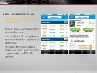 PRICELINE NEGOTIATOR APP
 http://www.youtube.com/watch?v
 =Yhn5N7xcFOw

 You can browse and book stays
 at published rates;
  tap to place a bid using Name
 Your Own Price for discounts of
 up to 60%;
  or access the Express Deals
 feature, in which you know the
 room rate (up to 45% off)
 upfront.
 