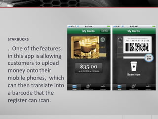 STARBUCKS

. One of the features
in this app is allowing
customers to upload
money onto their
mobile phones, which
can then translate into
a barcode that the
register can scan.
 