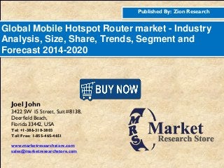 Published By: Zion Research
Global Mobile Hotspot Router market - Industry
Analysis, Size, Share, Trends, Segment and
Forecast 2014-2020
Joel John
3422 SW 15 Street, Suit #8138,
Deerfield Beach,
Florida 33442, USA
Tel: +1-386-310-3803
Toll Free: 1-855-465-4651
www.marketresearchstore.com
sales@marketresearchstore.com
 