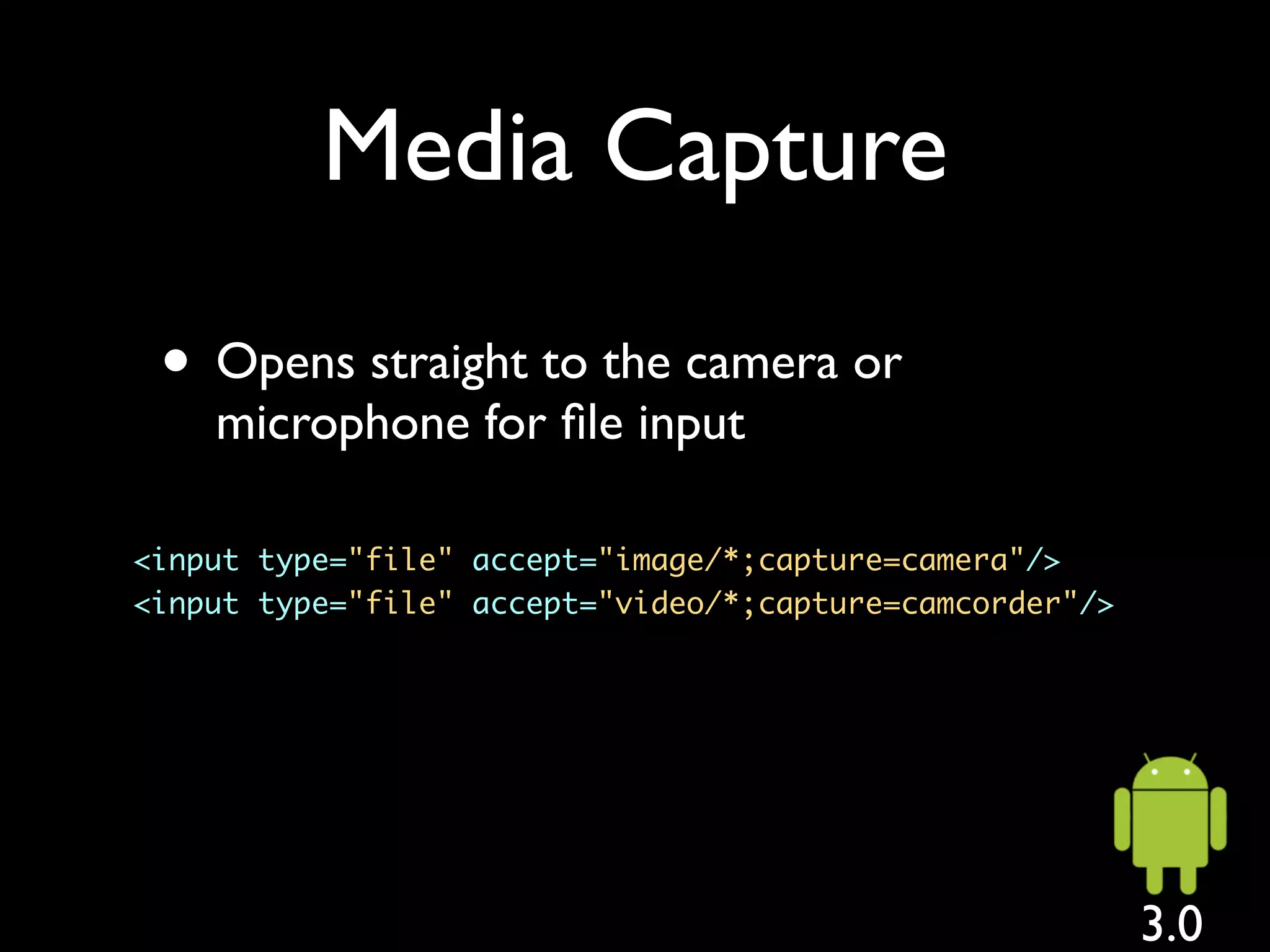 Media Capture

 • Opens straight to the camera or
    microphone for ﬁle input

<input type="file" accept="image/*;capture=camera"/>
<input type="file" accept="video/*;capture=camcorder"/>




                                                          3.0
 