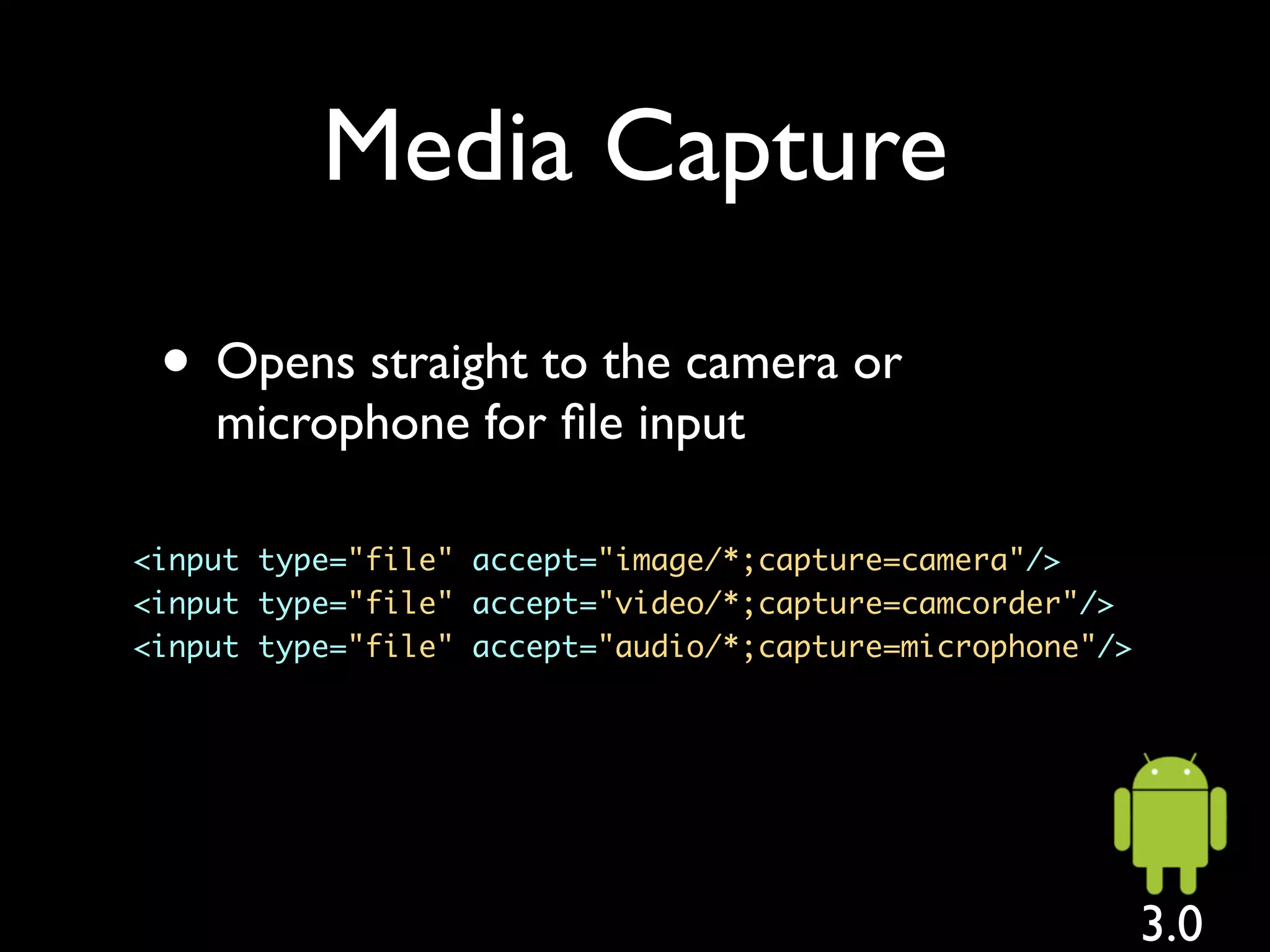 Media Capture

 • Opens straight to the camera or
    microphone for ﬁle input

<input type="file" accept="image/*;capture=camera"/>
<input type="file" accept="video/*;capture=camcorder"/>
<input type="file" accept="audio/*;capture=microphone"/>




                                                           3.0
 